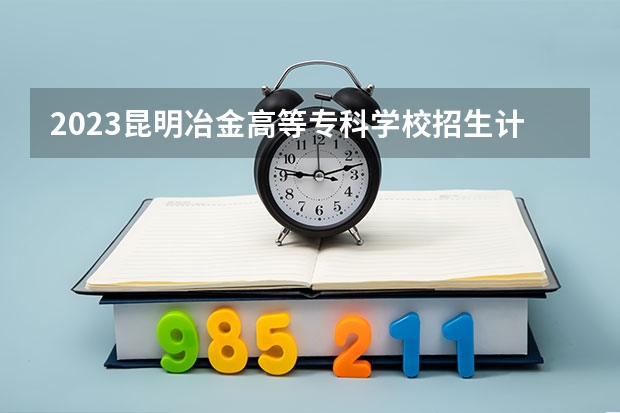 2023昆明冶金高等专科学校招生计划 昆明冶金高等专科学校招生人数