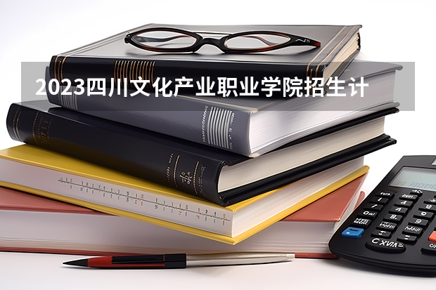 2023四川文化产业职业学院招生计划 四川文化产业职业学院招生人数