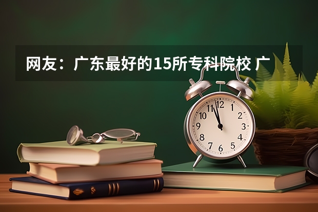 网友：广东最好的15所专科院校 广东专科学校排名榜及录取分数线