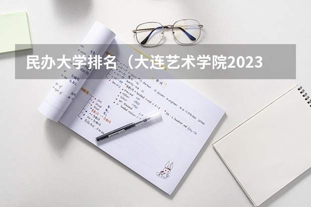 民办大学排名（大连艺术学院2023录取分数线）