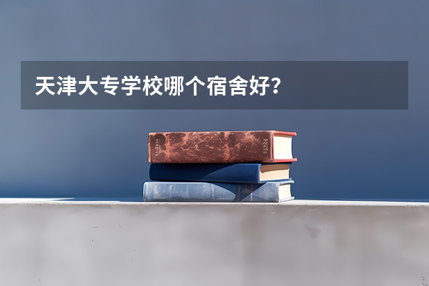 天津大专学校哪个宿舍好？