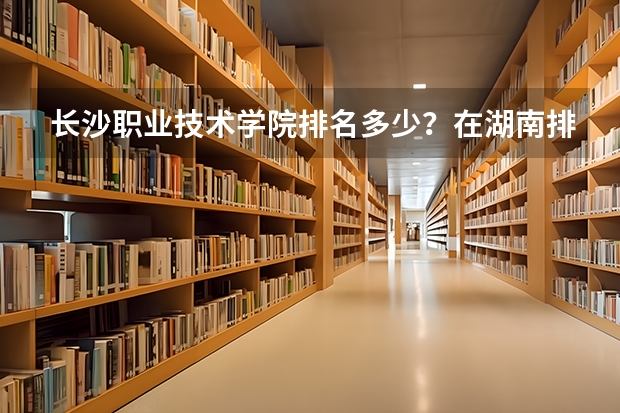 长沙职业技术学院排名多少？在湖南排第几位？怎么样好不好？