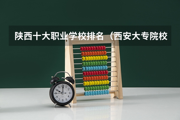 陕西十大职业学校排名（西安大专院校排名榜）