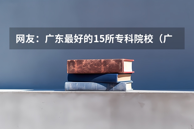 网友：广东最好的15所专科院校（广东专科学校排名公办）