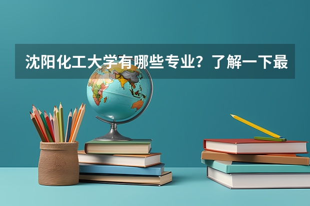 沈阳化工大学有哪些专业？了解一下最新的专业排名？