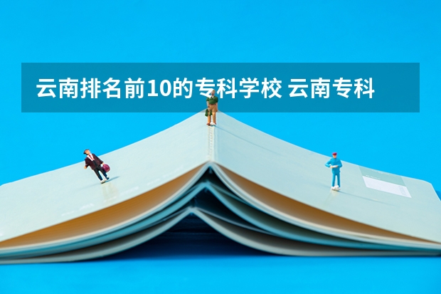 云南排名前10的专科学校 云南专科学校排行榜前十