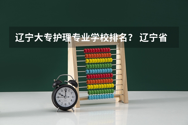 辽宁大专护理专业学校排名？ 辽宁省公办大专排名