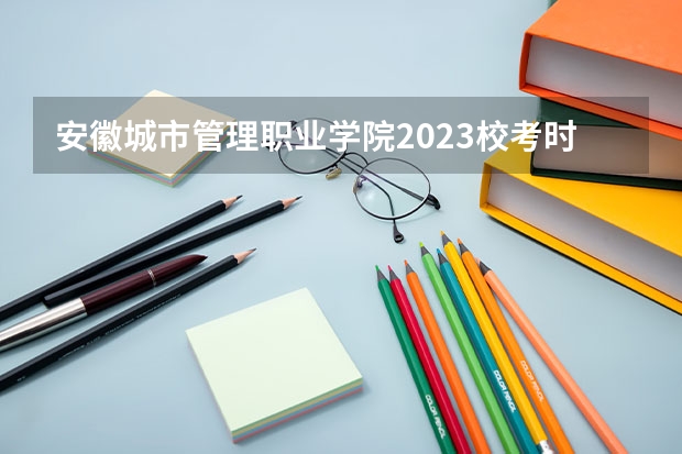 安徽城市管理职业学院2023校考时间（安徽城市管理职业学院校考时间）