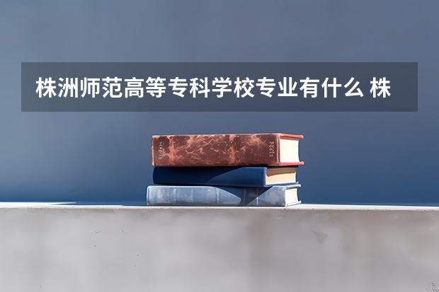 株洲师范高等专科学校专业有什么 株洲师范高等专科学校优势专业有哪些