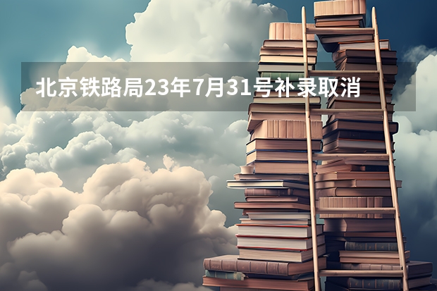 北京铁路局23年7月31号补录取消了吗?