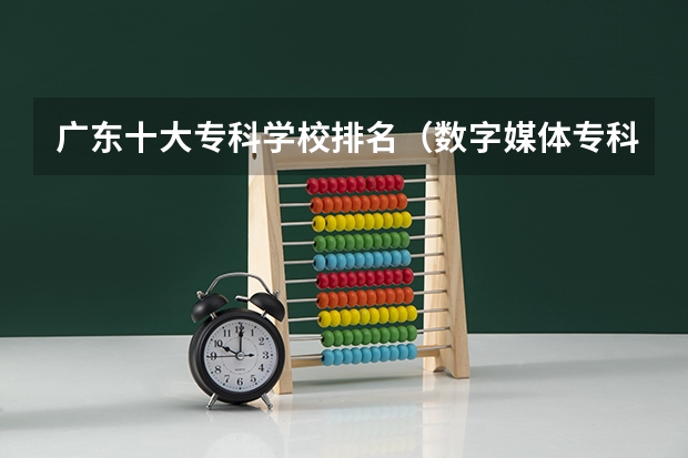 广东十大专科学校排名（数字媒体专科学校排名）