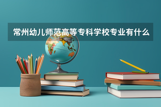 常州幼儿师范高等专科学校专业有什么 常州幼儿师范高等专科学校优势专业有哪些