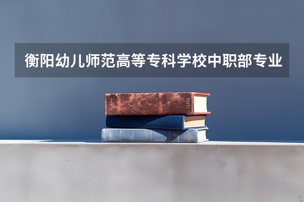 衡阳幼儿师范高等专科学校中职部专业有哪些？专业介绍