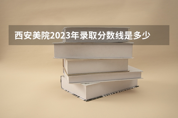 西安美院2023年录取分数线是多少?