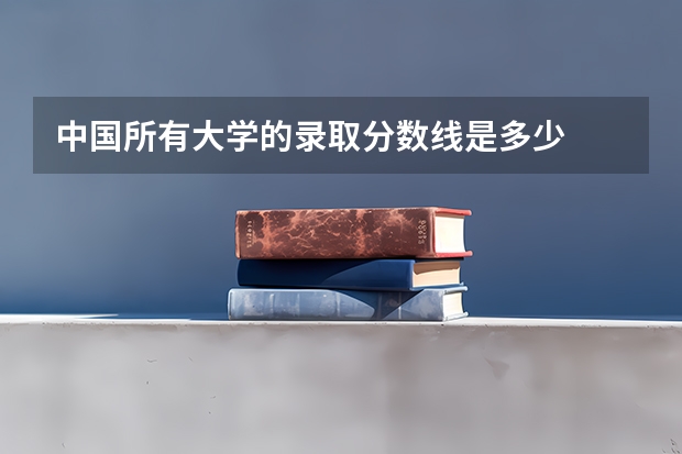 中国所有大学的录取分数线是多少