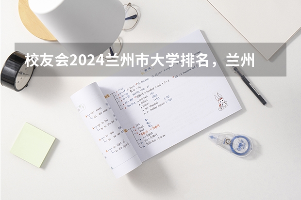 校友会2024兰州市大学排名，兰州大学、兰州工商学院位居首位 甘肃高职院校排行榜