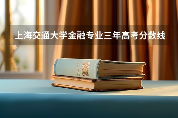 上海交通大学金融专业三年高考分数线 江西财经职业学院专业分数线