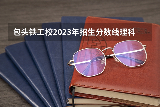 包头铁工校2023年招生分数线理科多少分？