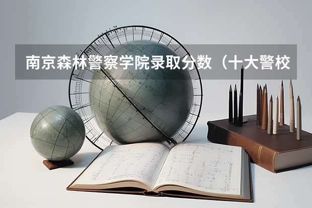 南京森林警察学院录取分数（十大警校排名和录取分数线表（2024年高考参考））