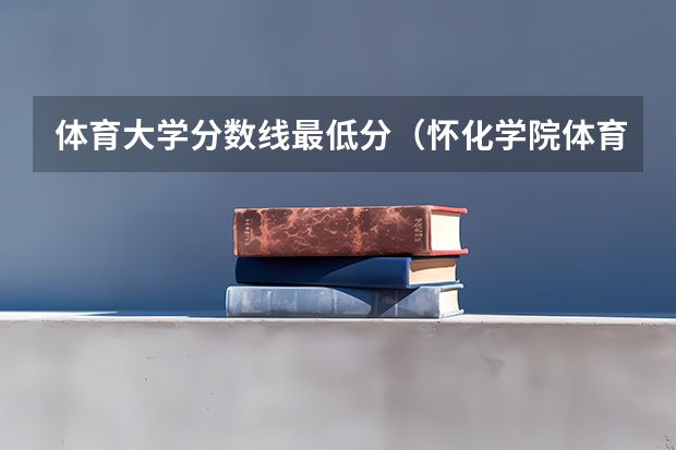 体育大学分数线最低分（怀化学院体育类专业录取分数线）