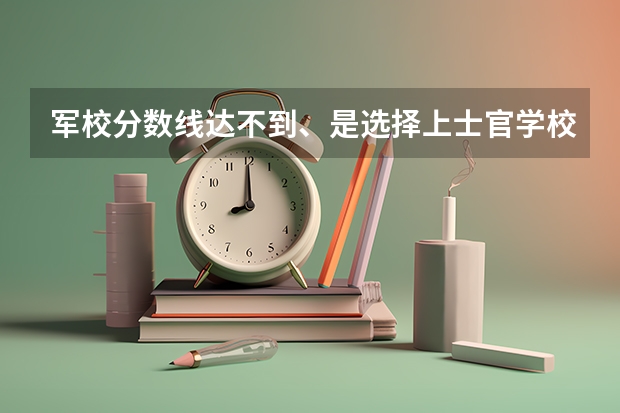 军校分数线达不到、是选择上士官学校还是回来继续读二本大学?（国防科技大学招收当兵的招生历年分数线）