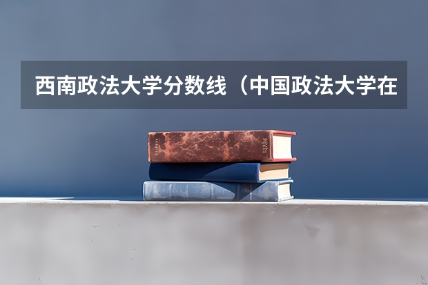 西南政法大学分数线（中国政法大学在各省的录取分数线）