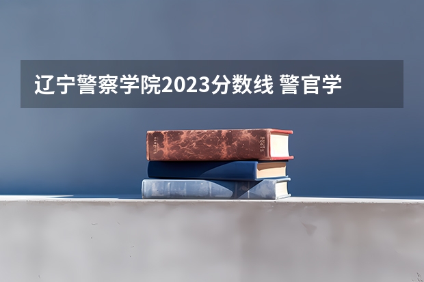 辽宁警察学院2023分数线 警官学院本科录取分数线2023年