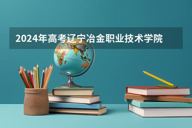 2024年高考辽宁冶金职业技术学院吉林招生计划介绍