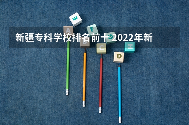 新疆专科学校排名前十 2022年新疆最好的职业学校排名？