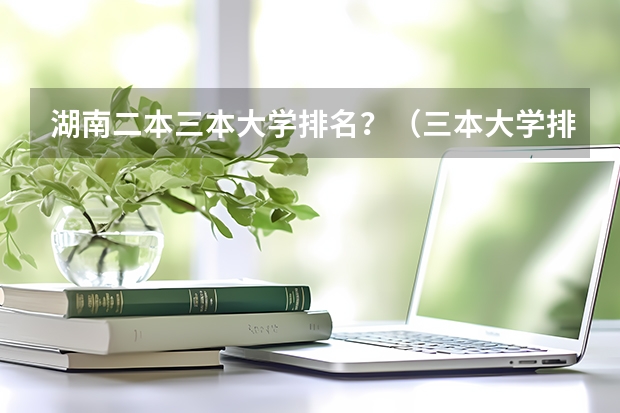 湖南二本三本大学排名？（三本大学排名榜 全国最好的三本学校）