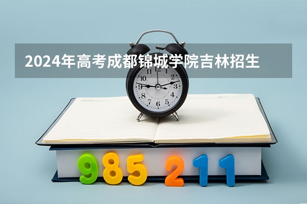 2024年高考成都锦城学院吉林招生计划介绍