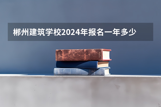 郴州建筑学校2024年报名一年多少学费