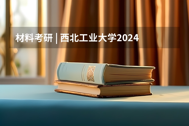 材料考研 | 西北工业大学2024录取分析 2024年西北工业大学在职研究生学制学费一览表