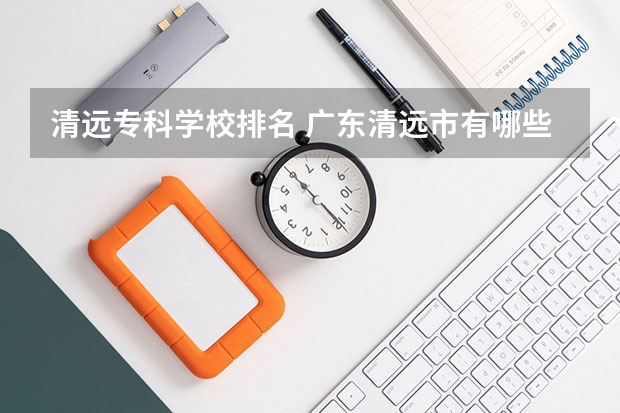 清远专科学校排名 广东清远市有哪些大学啊?专科的