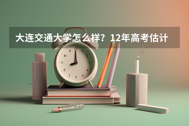 大连交通大学怎么样？12年高考估计分数线会多少