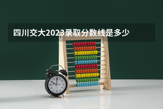 四川交大2023录取分数线是多少