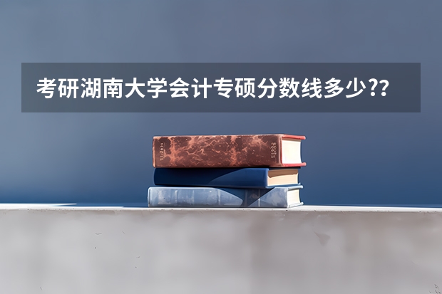 考研湖南大学会计专硕分数线多少?？