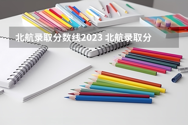 北航录取分数线2023 北航录取分数线2023