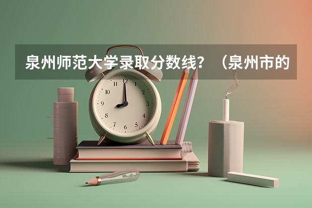 泉州师范大学录取分数线？（泉州市的大学排名一览表,附前三名录取分数线）