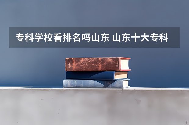 专科学校看排名吗山东 山东十大专科学校排名