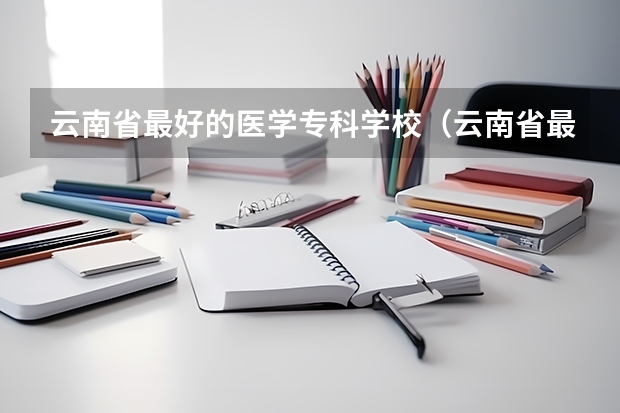 云南省最好的医学专科学校（云南省最好的专科学校有哪几所）