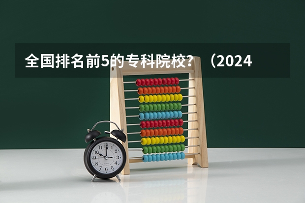 全国排名前5的专科院校？（2024年全国1000所大专院校最新排名!）