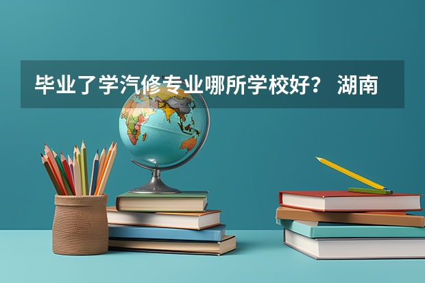 毕业了学汽修专业哪所学校好？ 湖南高职院校排名