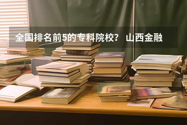 全国排名前5的专科院校？ 山西金融大专院校排名