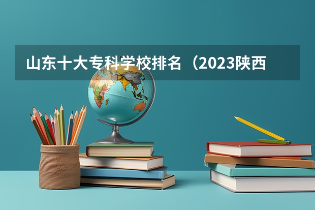 山东十大专科学校排名（2023陕西十大专科院校排名：盘点陕西省最好的十所专科大学！）