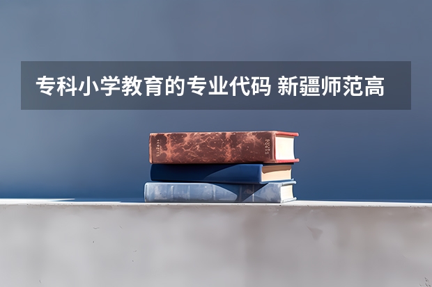 专科小学教育的专业代码 新疆师范高等专科学校专业代码