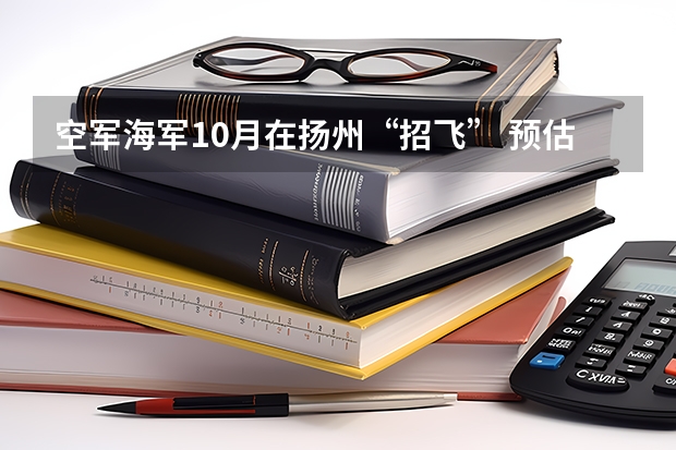 空军海军10月在扬州“招飞” 预估高考成绩达本一线（空军海军10月在扬州“招飞” 预估高考成绩达本一线）